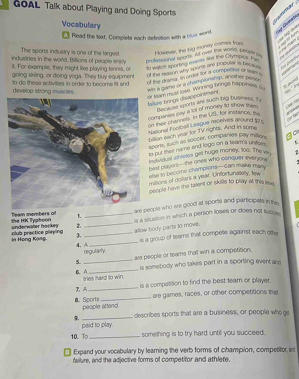 GOAL Talk about Playing and Doing Sports
rammar
Vocabulary
g Questi
se tag que
A Read the text. Complete each definition with a blue word.
tag to tur
The sports industry is one of the largest
the main 
However, the big money comes from
industries in the world. Billions of people enjoy professional sports. All over the world, people pay e  questic
it. For example, they might like playing tennis, or to watch sporting events like the Olympics. Part
going skiing, or doing yoga. They buy equipment of the reason why sports are popular is because For positiv
to do these activities in order to become fit and of the drama. In order for a competitor or team to tatement
o avoid
develop strong muscles.
win a game or a championship, another person
"No." In:
r team must lose. Winning brings happiness, but
failure brings disappointment.
Because sports are such big business, TV
companies pay a lot of money to show them Use ris
on their channels. In the US, for instance, the answe
for fair
National Football League receives around $7.5
illion each year for TV rights. And in some
sports, such as soccer, companies pay millions  cir
to put their name and logo on a team's uniform. 1.
ndividual athletes get huge money, too. The very 2
best players—the ones who conquer everyone
else to become champions—can make many
millions of dollars a year. Unfortunately, few
people have the talent or skills to play at this level.
are ople who are good at sports and participate in them
Team members of 1.
underwater hockey 2. __is a situation in which a person loses or does not succeed
the HK Typhoon
allow body parts to move.
club practice playing 3._
in Hong Kong.
is a group of teams that compete against each other
4. A
_
regularly.
5. _are people or teams that win a competition.
6. A _is somebody who takes part in a sporting event and
tries hard to win.
7. A_ is a competition to find the best team or player.
8. Sports _are games, races, or other competitions that
people attend.
9._
describes sports that are a business, or people who get
paid to play.
10. To _something is to try hard until you succeed.
3 Expand your vocabulary by learning the verb forms of champion, competitor, and
failure, and the adjective forms of competitor and athlete.