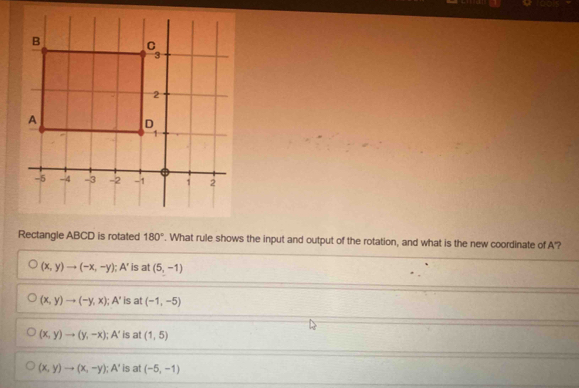 Rectangle ABCD is rotated 180° '. What rule shows the input and output of the rotation, and what is the new coordinate of A'?
(x,y)to (-x,-y); A' is at (5,-1)
(x,y)to (-y,x);A' is at (-1,-5)
(x,y)to (y,-x);A' is at (1,5)
(x,y)to (x,-y);A' is at (-5,-1)