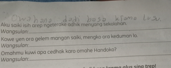 Aku saiki isih arep ngeterake adhik menyang sekolahan. 
Wangsulan: 
_ 
_ 
Kowe yen ora gelem mangan saiki, mengko ora keduman lo. 
Wangsulan: 
Omahmu kuwi apa cedhak karo omahe Handoko? 
Wangsulan: 
_ 
m a a lus sing trep!