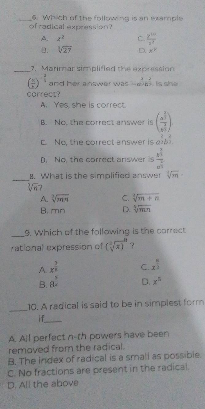 Which of the following is an example
of radical expression?
A. z^2 C.  y^(10)/z^2 
B. sqrt[3](27) D. x^y
_7. Marimar simplified the expression
( a/b )^- 2/3  and her answer was -a^(frac 2)3b^(frac 2)3. Is she
correct?
A. Yes, she is correct.
B. No, the correct answer is (frac a^(frac 2)3b^(frac 2)3).
C. No, the correct answer is a^(frac 2)3b^(frac 2)3.
D. No, the correct answer is frac b^(frac 2)3a^(frac 2)3
_8. What is the simplified answer sqrt[3](m)·
sqrt[3](n) 7
A. sqrt[3](mn) C. sqrt[3](m+n)
B. mn D. sqrt[6](mn)
_9. Which of the following is the correct
rational expression of (sqrt [3](x))^8 ?
A. x^(frac 3)8
C. x^(frac 8)3
B. 8^(frac 3)x
D. x^5
_10. A radical is said to be in simplest form
if_
A. All perfect n-th powers have been
removed from the radical.
B. The index of radical is a small as possible.
C. No fractions are present in the radical.
D. All the above