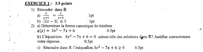 Résoudré dans R
a)  2/x+1 = 1/x+3  lpt 
b) |2x-3|≤ 1 1pt 
2) a) Déterminer la forme canonique du trinôme
q(x)=3x^2-7x+6 0.5pt 
b) L'équation 3x^2-7x+6=0 admet-elle des solutions dans R? Justifier correctement 
votre réponse. 0.5pt
c) Résoudre dans R l'inéquafion 3x^2-7x+6≥ 0 0.5pt