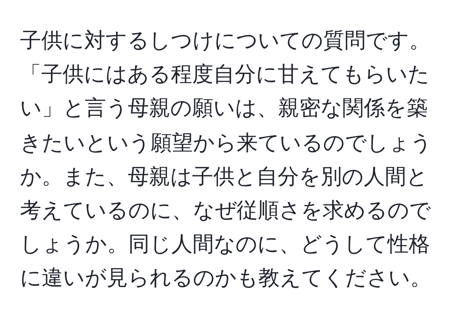 子供に対するしつけについての質問です。「子供にはある程度自分に甘えてもらいたい」と言う母親の願いは、親密な関係を築きたいという願望から来ているのでしょうか。また、母親は子供と自分を別の人間と考えているのに、なぜ従順さを求めるのでしょうか。同じ人間なのに、どうして性格に違いが見られるのかも教えてください。