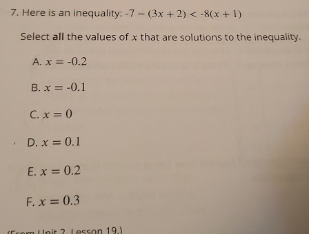 Here is an inequality: -7-(3x+2)
Select all the values of x that are solutions to the inequality.
A. x=-0.2
B. x=-0.1
C. x=0
D. x=0.1
E. x=0.2
F. x=0.3
Unit 2. Lesson 19.)