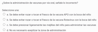 ¿Sobre la administración de vacunas por vía oral, señale lo incorrecto?
Seleccione una:
a. Se debe evitar rozar o tocar el frasco de la vacuna APO con la boca del niño
b. Se debe evitar rozar o tocar el frasco de la vacuna Rotavirus con la boca del niño
c. Se debe presionar ligeramente las mejillas del niño para administrar las vacuñas
d. No es necesario aseptizar la zona de administración