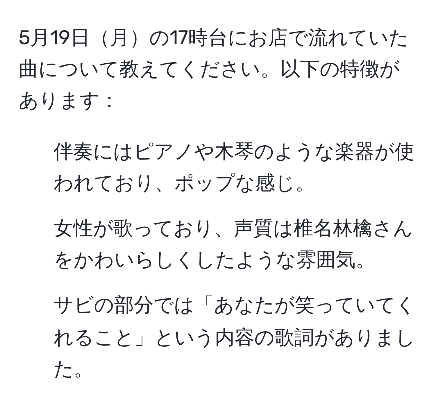 5月19日月の17時台にお店で流れていた曲について教えてください。以下の特徴があります：
- 伴奏にはピアノや木琴のような楽器が使われており、ポップな感じ。
- 女性が歌っており、声質は椎名林檎さんをかわいらしくしたような雰囲気。
- サビの部分では「あなたが笑っていてくれること」という内容の歌詞がありました。