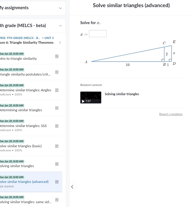 My assignments Solve similar triangles (advanced) 
Solve for x. 
th grade (MELCS - beta)
x=□ □ 
RSE: 9TH GRADE (MELCS - B... > UNIT 3 
son 6: Triangle Similarity Theorems 
Due Jan 20 8:00 AM 
ntro to triangle similarity 
Due Jan 20, 8:00 AM 
riangle similarity postulates/crit... 
Due Jan 20,8:00 AM Related content 
Determine similar triangles: Angles 
roficient · 100% Solving similar triangles 
7:37 
Due Jan 20, 8:00AM 
Determining similar triangles 
Report a problem 
Due Jan 20,8:00 AM 
Determine similar triangles: SSS 
roficient · 100%
Due Jan 20 8:00AM 
olve similar triangles (basic) 
roficient · 100%
Due Jan 20, 8:00A M 
olving similar triangles 
Due Jan 2 0,8:00AM 
olve similar triangles (advanced) 
lot started 
Due Jan 2 0.8:00 AM 
olving similar triangles: same sid...