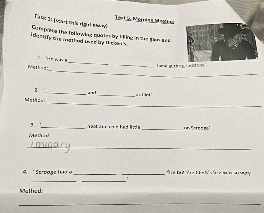 Text 5: Morning Meeting 
Task 1: (start this right away) 
Complete the following quotes by filling in the gaps and 
identify the method used by Dicken’s. 
_ 
_ 
1. ‘He was a 
_ 
Method: 
hand at the grindstone'. 
2, 
_and_ as flint' 
_ 
Method: 
3. _heat and cold had little _on Scrooge' 
Method: 
_ 
4. ‘ Scrooge had a __fire but the Clerk's fire was so very 
_ 
_ 
, 
Method: 
_