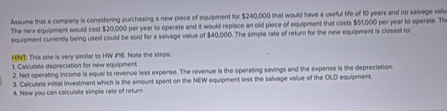 Assume that a company is considering purchasing a new piece of equipment for $240,000 that would have a useful life of 10 years and no salvage valu 
The new equipment would cost $20,000 per year to operate and it would replace an old piece of equipment that costs $51,000 per year to operate. Th 
equipment currently being used could be sold for a salvage value of $40,000. The simple rate of return for the new equipment is closest to: 
HINT: This one is very similar to HW #16. Note the steps: 
1. Calculate depreciation for new equipment 
2. Net operating income is equal to revenue less expense. The revenue is the operating savings and the expense is the depreciation. 
3. Calculate initial investment which is the amount spent on the NEW equipment less the salvage value of the OLD equipment. 
4. Now you can calculate simple rate of return