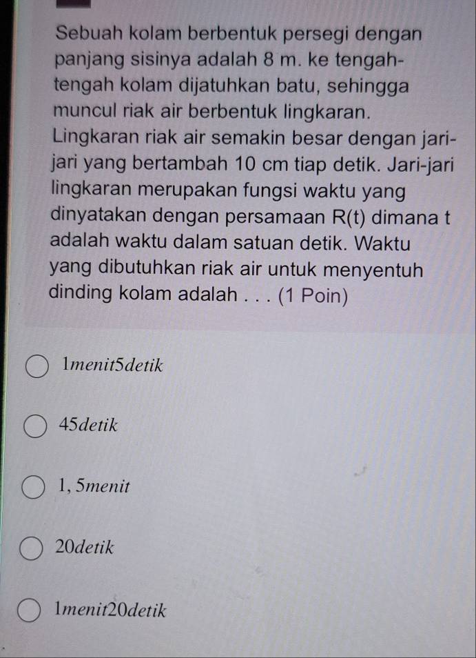 Sebuah kolam berbentuk persegi dengan
panjang sisinya adalah 8 m. ke tengah-
tengah kolam dijatuhkan batu, sehingga
muncul riak air berbentuk lingkaran.
Lingkaran riak air semakin besar dengan jari-
jari yang bertambah 10 cm tiap detik. Jari-jari
lingkaran merupakan fungsi waktu yang
dinyatakan dengan persamaan R(t) dimana t
adalah waktu dalam satuan detik. Waktu
yang dibutuhkan riak air untuk menyentuh 
dinding kolam adalah . . . (1 Poin)
1menit5detik
45detik
1, 5menit
20detik
1menit20detik