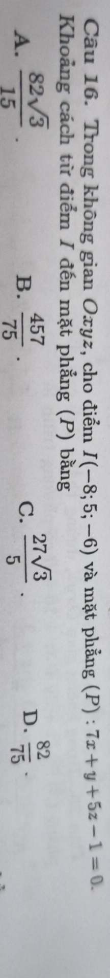 Trong không gian Oxyz, cho điểm I(-8;5;-6) và mặt phẳng (P) : 7x+y+5z-1=0. 
Khoảng cách từ điểm I đến mặt phẳng (P) bằng
A.  82sqrt(3)/15 .  457/75 . C.  27sqrt(3)/5 . 
B.
D.  82/75 .