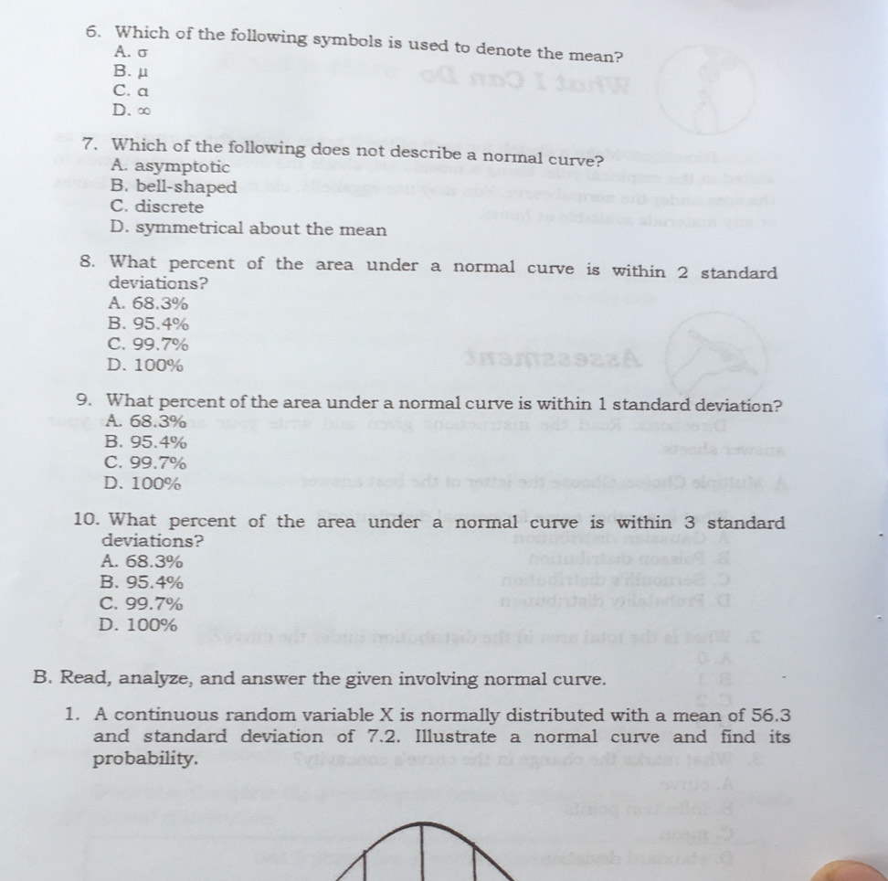 Which of the following symbols is used to denote the mean?
A. σ
B. μ
C. a
D. ∞
7. Which of the following does not describe a normal curve?
A. asymptotic
B. bell-shaped
C. discrete
D. symmetrical about the mean
8. What percent of the area under a normal curve is within 2 standard
deviations?
A. 68.3%
B. 95.4%
C. 99.7%
D. 100%
9. What percent of the area under a normal curve is within 1 standard deviation?
A. 68.3%
B. 95.4%
C. 99.7%
D. 100%
10. What percent of the area under a normal curve is within 3 standard
deviations?
A. 68.3%
B. 95.4%
C. 99.7%
D. 100%
B. Read, analyze, and answer the given involving normal curve.
1. A continuous random variable X is normally distributed with a mean of 56.3
and standard deviation of 7.2. Illustrate a normal curve and find its
probability.