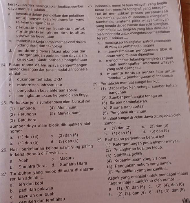 kerakyatan dan meningkatkan kualitas sumber 28. Indonesia memiliki luas wilayah yang begitu
daya manusia adalah ....
besar dan memiliki topografi yang beragam.
a. investasi dalam pendidikan dan pelatihan
Hal ini menjadikan proses perencanaan
untuk menyediakan keterampilan yang
dan pembangunan di Indonesia mengalami
relevan dengan pasar
hambatan, terutama pada wilayah-wilayah
b. penguatan sistem kesehatan untuk
yang berada di pedalaman dan sulit dijangkau.
Oleh sebab itu, langkah yang bisa dilakukan
meningkatkan akses dan kualitas oleh Indonesia untuk mengatasi permasalahan
perawatan kesehatan
c. membatasi kerja sama internasional dalam tersebut adalah ....
a. meningkatkan kegiatan patroli keamanan
bidang riset dan teknologi
di wilayah perbatasan negara
d. mendorong diversifikasi ekonomi dari b. memaksimalkan penggunaan SDA di
ketergantungan pada sumber daya alam Iahan yang mudah dijangkau
ke sektor industri berbasis pengetahuan c. menggunakan teknologi pengindraan jauh
24. Fokus utama dalam upaya pengembangan untuk mendapatkan informasi wilayah 
sektor keuangan dan pasar modal di Indonesia yang sulit dijangkau
adalah ....
d. meminta bantuan negara lain untuk
a. dukungan terhadap UKM membantu pembangunan di Indonesia
b. mödernisasi infrastruktur 29. Perhatikan manfaat sungai berikut!
c. penyediaan kesejahteraan sosial (1) Dapat dijadikan sebagai sumber bahan
d. peningkatan akses ke pendidikan tinggi bangunan.
25. Perhatikan jenis sumber daya alam berikut ini! (2) Sumber pembangkit tenaga air
(1) Tembaga. (4) Aluminium. (3) Sarana pembelajaran.
(4) Sarana transportasi.
(2) Perunggu. (5) Minyak bumi. (5) Penghasil air minum.
(3) Batu bara. Manfaat sungai di Pulau Jawa ditunjukkan oieh
Sumber daya alam biotik ditunjukkan oleh nomor ....
nomor .... a. (1) dan (2) c. (2) dan (3)
a. (1) dan (3) c. (3) dan (5) b. (1) dan (4) d. (3) dan (5)
b. (1) dan (5) d. (3) dan (4) 30. Perhatikan pernyataan berikut ini!
26. Hasil perkebunan kelapa sawit yang paling (1) Ketergantungan pada ekspor minyak.
terkenal berada di Provinsi .... (2) Peningkatan kualitas hidup.
a. Aceh c. Madura (3) Stabilitas politik.
b. Sumatra Barat d. Sumatra Utara (4) Kepemimpinan yang visioner.
27. Tumbuhan yang cocok ditanam di dataran (5) Penegakan hukum yang lemah.
rendah adalah .... (6) Pendidikan yang berkualitas.
a. teh dan kopi Aspek yang esensial untuk mencapai status
b. padi dan palawija negara maju ditunjukkan oleh nomor ....
c. sayuran dan buah a. (1), (5), dan (6) c. (2), (4), dan (6)
ɾeŋɡkeh dan tembakau b. (2), (3), dan (4) d. ⋅ (1), (3), dan (5)