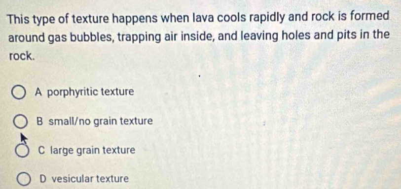 This type of texture happens when lava cools rapidly and rock is formed
around gas bubbles, trapping air inside, and leaving holes and pits in the
rock.
A porphyritic texture
B small/no grain texture
C large grain texture
D vesicular texture