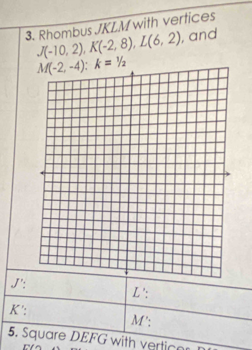 Rhombus JKLM with vertices
J(-10,2), K(-2,8), L(6,2) , and
M(-2,-4) : k=1/2
J':
L ':
K ':
M ': 
5. Square DEFG with vertice