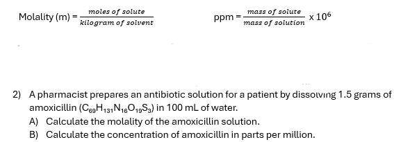 Molality (m)= molesofsolute/kilog ramofsolvent  ppm= massofsolute/massofsolution * 10^6
2) A pharmacist prepares an antibiotic solution for a patient by dissolving 1.5 grams of 
amoxicillin (C_69H_131N_16O_19S_3) in 100 mL of water. 
A) Calculate the molality of the amoxicillin solution. 
B) Calculate the concentration of amoxicillin in parts per million.