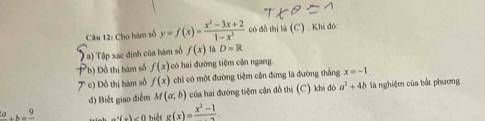 Cho hàm số y=f(x)= (x^2-3x+2)/1-x^2  có đồ thị là (C) . Khi đó: 
1 a) Tập xác định của hàm số f(x) là D=R
b) Đồ thị hàm số f(x) có hai đường tiệm cận ngang. 
c) Đồ thị hàm số f(x) chi có một đường tiệm cận đứng là đường thắng x=-1. 
d) Biết giao điểm M(a;b) của hai đường tiệm cận đồ thị (C) khi đó a^2+4b là nghiệm của bất phương
frac 2a+b=frac 9
g'(x)<0</tex> biết g(x)=frac x^2-1.