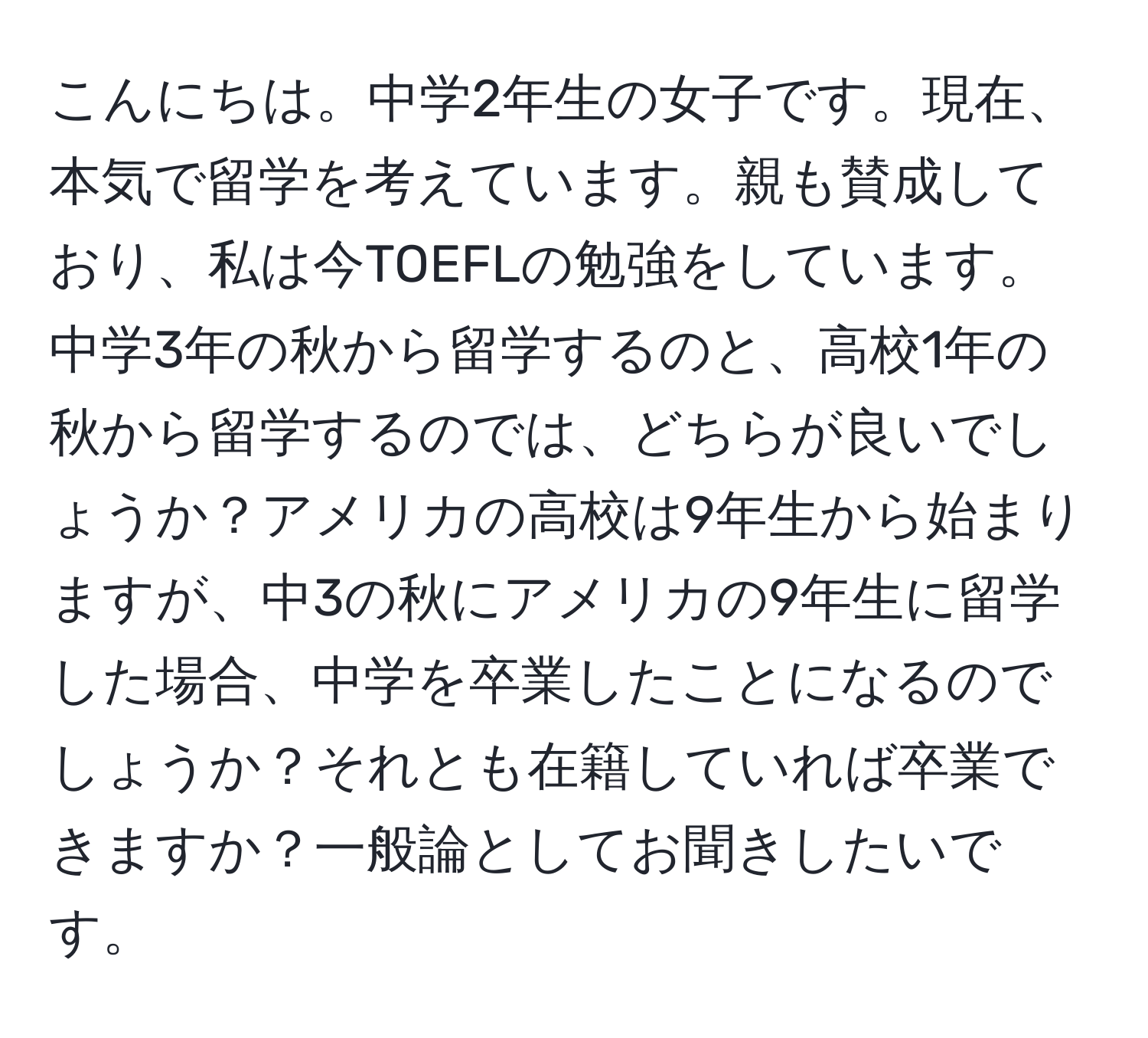 こんにちは。中学2年生の女子です。現在、本気で留学を考えています。親も賛成しており、私は今TOEFLの勉強をしています。  
中学3年の秋から留学するのと、高校1年の秋から留学するのでは、どちらが良いでしょうか？アメリカの高校は9年生から始まりますが、中3の秋にアメリカの9年生に留学した場合、中学を卒業したことになるのでしょうか？それとも在籍していれば卒業できますか？一般論としてお聞きしたいです。