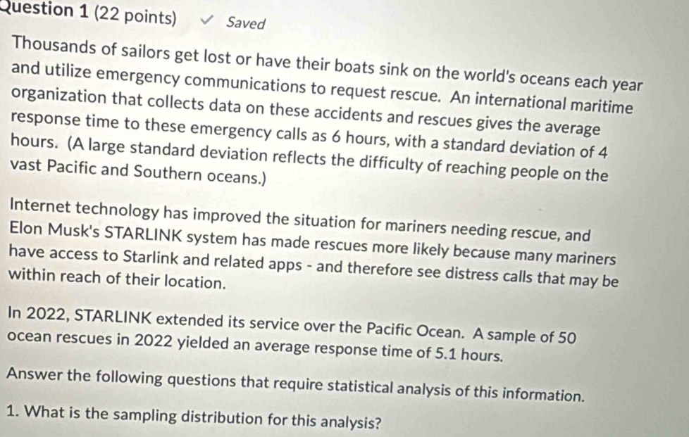 Saved 
Thousands of sailors get lost or have their boats sink on the world's oceans each year
and utilize emergency communications to request rescue. An international maritime 
organization that collects data on these accidents and rescues gives the average 
response time to these emergency calls as 6 hours, with a standard deviation of 4
hours. (A large standard deviation reflects the difficulty of reaching people on the 
vast Pacific and Southern oceans.) 
Internet technology has improved the situation for mariners needing rescue, and 
Elon Musk's STARLINK system has made rescues more likely because many mariners 
have access to Starlink and related apps - and therefore see distress calls that may be 
within reach of their location. 
In 2022, STARLINK extended its service over the Pacific Ocean. A sample of 50
ocean rescues in 2022 yielded an average response time of 5.1 hours. 
Answer the following questions that require statistical analysis of this information. 
1. What is the sampling distribution for this analysis?