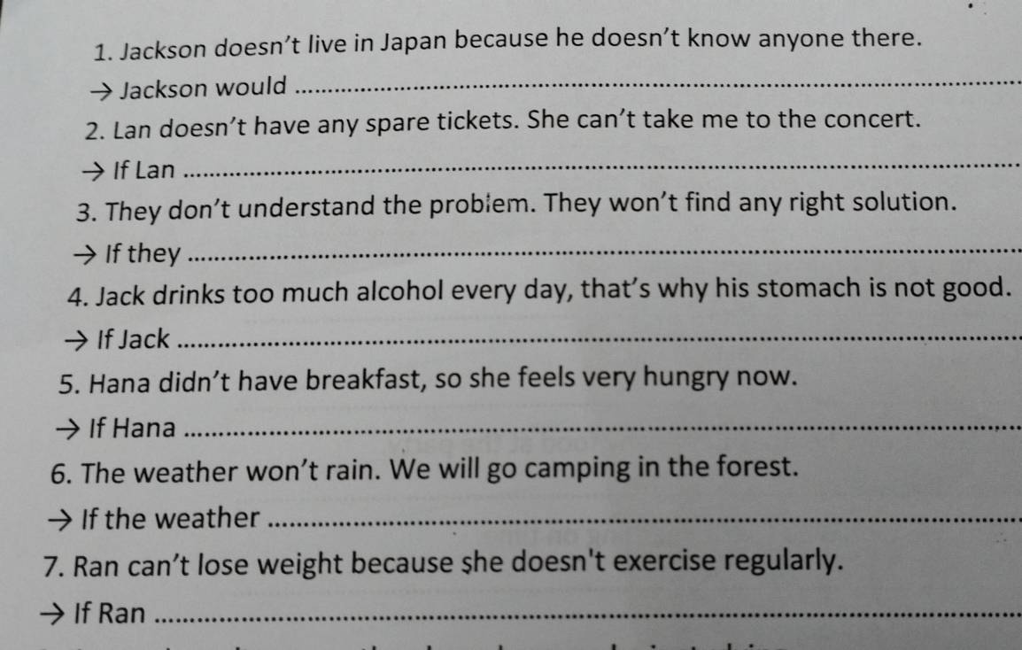 Jackson doesn’t live in Japan because he doesn’t know anyone there. 
Jackson would 
_ 
2. Lan doesn’t have any spare tickets. She can’t take me to the concert. 
If Lan 
_ 
3. They don’t understand the problem. They won’t find any right solution. 
→ If they 
_ 
4. Jack drinks too much alcohol every day, that’s why his stomach is not good. 
If Jack_ 
5. Hana didn’t have breakfast, so she feels very hungry now. 
If Hana_ 
6. The weather won’t rain. We will go camping in the forest. 
→ If the weather_ 
7. Ran can’t lose weight because she doesn't exercise regularly. 
If Ran_