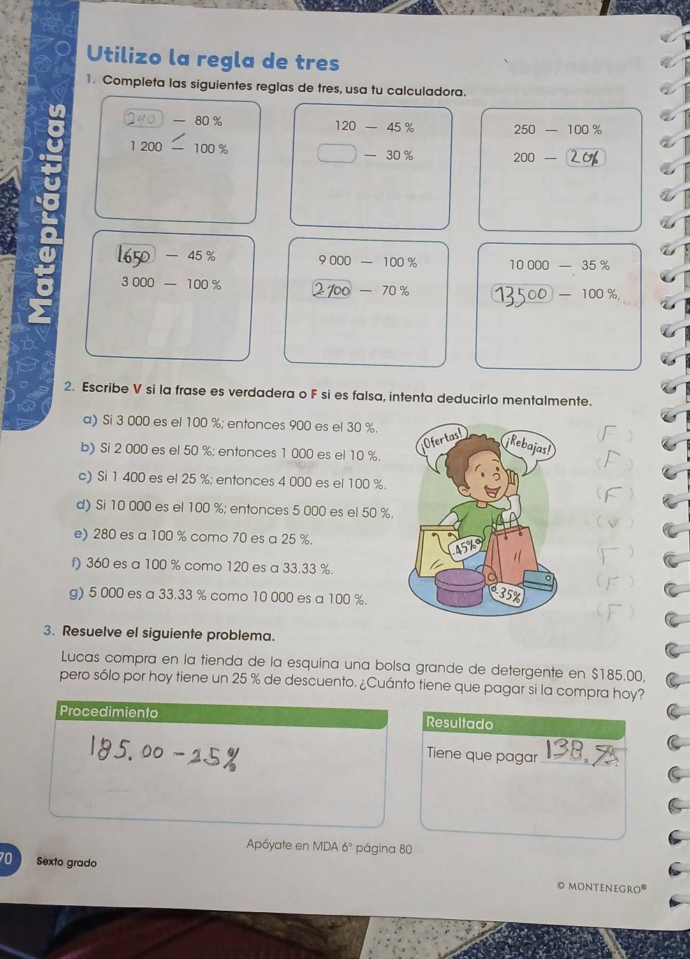 Utilizo la regla de tres 
1. Completa las siguientes reglas de tres, usa tu calculadora.
-80%
120-45%
250-100%
1200- 100%
□ -30%
200-
)-45%
9000-100%
10000-35%
3000-100%
100-70%
-100%
2. Escribe V si la frase es verdadera o F si es falsa, intenta deducirlo mentalmente. 
a) Si 3 000 es el 100 %; entonces 900 es el 30 %. 
 
 
b) Si 2 000 es el 50 %; entonces 1 000 es el 10 %. 
c) Si 1 400 es el 25 %; entonces 4 000 es el 100 %. 
) 
d) Si 10 000 es el 100 %; entonces 5 000 es el 50 %. 
) 
e) 280 es a 100 % como 70 es a 25 %. 
) 
f) 360 es a 100 % como 120 es a 33.33 %. 
g) 5 000 es a 33.33 % como 10 000 es a 100 %. 
 ) 
3. Resuelve el siguiente problema. 
Lucas compra en la tienda de la esquina una bolsa grande de detergente en $185.00, 
pero sólo por hoy tiene un 25 % de descuento. ¿Cuánto tiene que pagar si la compra hoy? 
Procedimiento Resultado 
Tiene que pagar_ 
Apóyate en MDA 6° página 80
70 Sexto grado 
© monteneGro