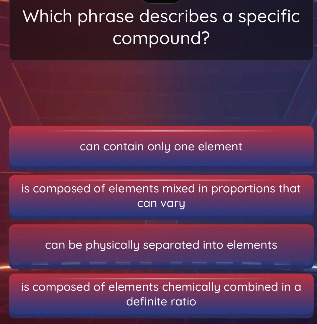 Which phrase describes a specific
compound?
can contain only one element
is composed of elements mixed in proportions that
can vary
can be physically separated into elements
is composed of elements chemically combined in a
definite ratio