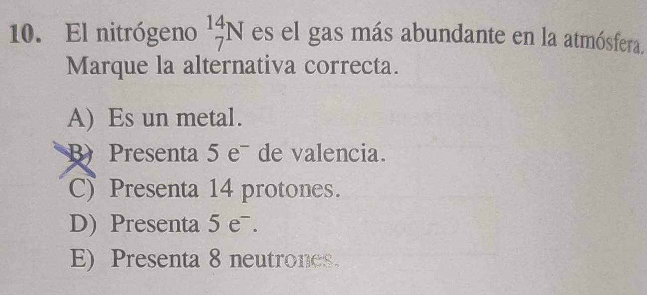 El nitrógeno _7^(14)N es el gas más abundante en la atmósfera.
Marque la alternativa correcta.
A) Es un metal.
B) Presenta 5 e¯ de valencia.
C Presenta 14 protones.
D) Presenta 5 eˉ.
E) Presenta 8 neutrones.