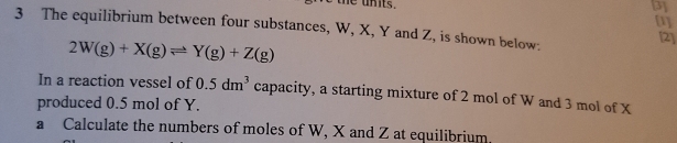 the units. 
[3] 
[1] 
3 The equilibrium between four substances, W, X, Y and Z, is shown below:
2W(g)+X(g)leftharpoons Y(g)+Z(g)
[2] 
In a reaction vessel of 0.5dm^3 capacity, a starting mixture of 2 mol of W and 3 mol of X
produced 0.5 mol of Y. 
a Calculate the numbers of moles of W, X and Z at equilibrium.