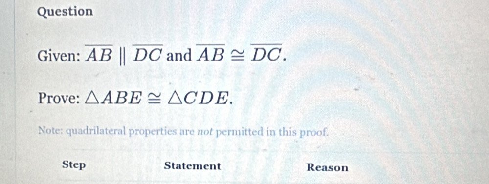 Question 
Given: overline ABparallel overline DC and overline AB≌ overline DC. 
Prove: △ ABE≌ △ CDE. 
Note: quadrilateral properties are not permitted in this proof. 
Step Statement Reason