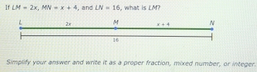 If LM=2x,MN=x+4 , and LN=16 , what is LM?
Simplify your answer and write it as a proper fraction, mixed number, or integer.