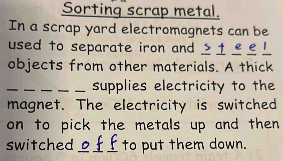 Sorting scrap metal. 
In a scrap yard electromagnets can be 
used to separate iron and _±££!_ 
objects from other materials. A thick 
_ 
__ supplies electricity to the 
magnet. The electricity is switched 
on to pick the metals up and then 
switched ___ to put them down.