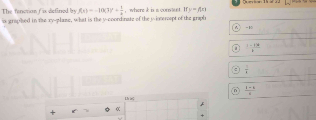 ? Question 15 of 22 Mark for revi
The function∫ is defined by f(x)=-10(3)^x+ 1/k  , where k is a constant. If y=f(x)
is graphed in the xy -plane, what is the y-coordinate of the y-intercept of the graph
?
A - 10
B  (1-10k)/k 
C  1/k 
D  (1-k)/k 
Drag