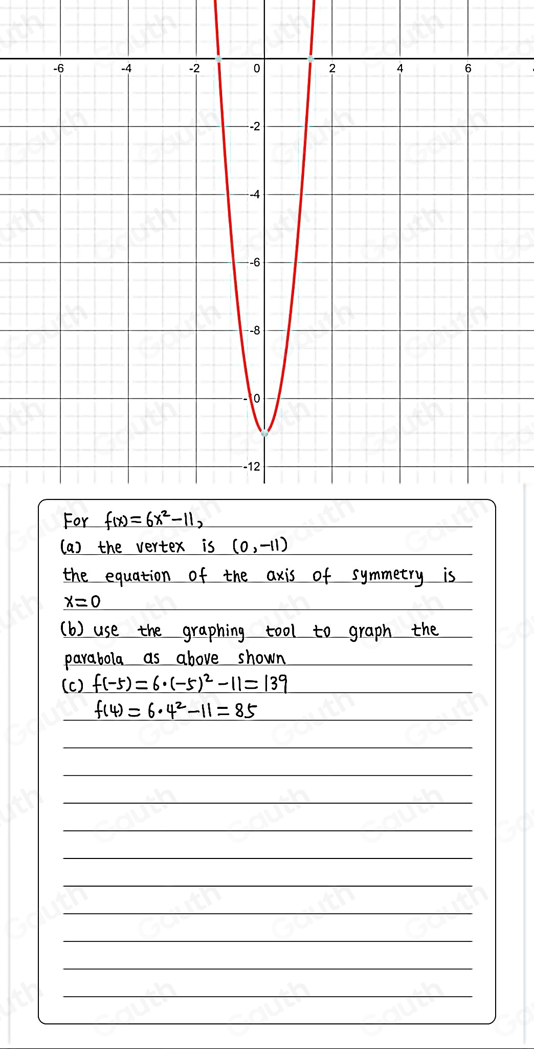 For f(x)=6x^2-11, 
(a) the vertex is (0,-11)
the equation of the axis of symmetry is
_ x=0
(b) use the graphing tool to graph the 
parabola as above shown 
(c) f(-5)=6· (-5)^2-11=139
f(4)=6· 4^2-11=85