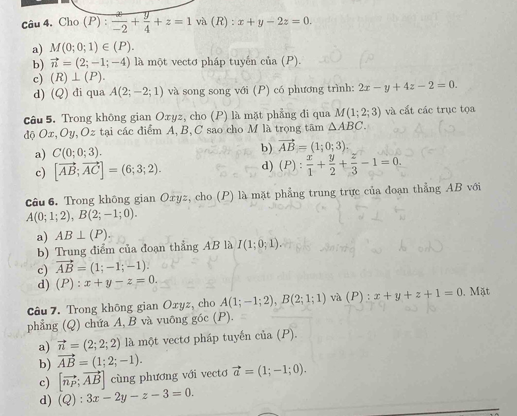 Cho ( P): x/-2 + y/4 +z=1 D và (R) : x+y-2z=0.
a) M(0;0;1)∈ (P).
b) vector n=(2;-1;-4) là một vectơ pháp tuyến cia(P).
c) (R)⊥ (P).
d) (Q) đi qua A(2;-2;1) và song song với (P) có phương trình: 2x-y+4z-2=0.
câu 5. Trong không gian Oxyz, cho (P) là mặt phẳng đi qua M(1;2;3) và cắt các trục tọa
độ Ox, Oy, Oz tại các điểm A, B, C sao cho M là trọng tâm △ ABC.
a) C(0;0;3). b) vector AB=(1;0;3).
c) [vector AB;vector AC]=(6;3;2). d) (P): x/1 + y/2 + z/3 -1=0.
Câu 6. Trong không gian Oxyz, cho (P) là mặt phẳng trung trực của đoạn thẳng AB với
A(0;1;2),B(2;-1;0).
a) AB⊥ (P).
b) Trung điểm của đoạn thẳng AB là I(1;0;1)
c) vector AB=(1;-1;-1).
d) (P): x+y-z=0.
Câu 7. Trong không gian Oxyz, cho A(1;-1;2),B(2;1;1) và (P) : x+y+z+1=0. Mặt
phẳng (Q) chứa A, B và vuông góc (P).
a) vector n=(2;2;2) là một vectơ pháp tuyến cia(P)
b) vector AB=(1;2;-1).
c) [vector n_P;vector AB] cùng phương với vectơ vector a=(1;-1;0).
d) (Q):3x-2y-z-3=0.