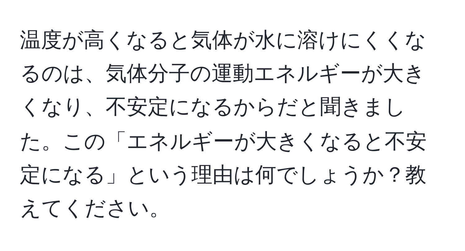 温度が高くなると気体が水に溶けにくくなるのは、気体分子の運動エネルギーが大きくなり、不安定になるからだと聞きました。この「エネルギーが大きくなると不安定になる」という理由は何でしょうか？教えてください。