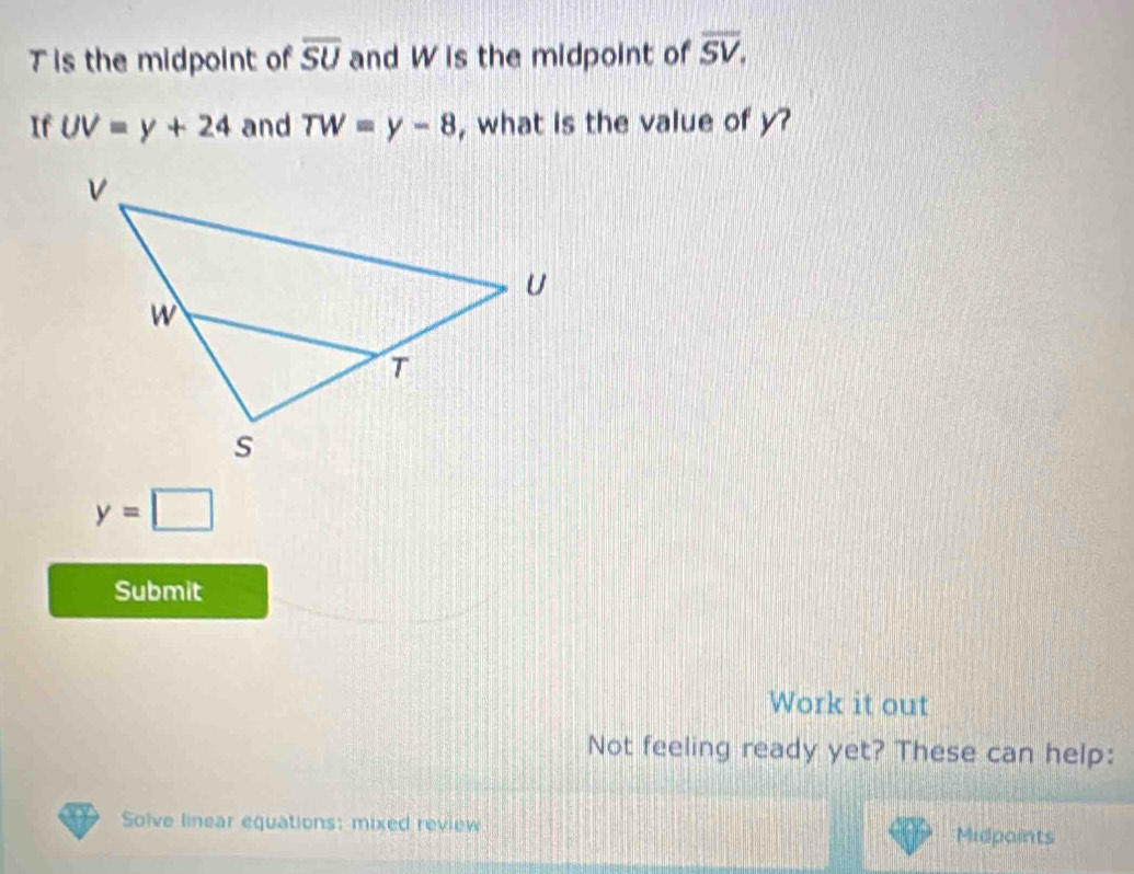 Tis the midpoint of overline SU and W is the midpoint of overline SV. 
If UV=y+24 and TW=y-8 , what is the value of y?
y=□
Submit 
Work it out 
Not feeling ready yet? These can help: 
Solve linear equations: mixed review Midpaints