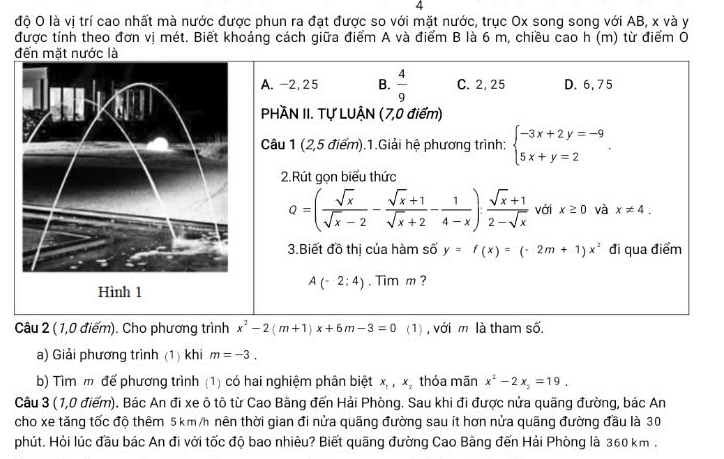 4
độ O là vị trí cao nhất mà nước được phun ra đạt được so với mặt nước, trục Ox song song với AB, x và y
được tính theo đơn vị mét. Biết khoảng cách giữa điểm A và điểm B là 6 m, chiều cao h (m) từ điểm O
đến mặt nước là
A. -2, 2 5 B.  4/9  C. 2, 25 D. 6, 75
PHÀN II. Tự LUẠN (7,0 điểm)
Câu 1 (2,5 điểm).1.Giải hệ phương trình: beginarrayl -3x+2y=-9 5x+y=2endarray. .
2.Rút gọn biểu thức
Q=( sqrt(x)/sqrt(x)-2 - (sqrt(x)+1)/sqrt(x)+2 - 1/4-x ): (sqrt(x)+1)/2-sqrt(x)  với x≥ 0 và x!= 4.
3.Biết đồ thị của hàm số y=f(x)=(-2m+1)x^2 đi qua điểm
Hình 1
A(-2:4). Tim m ?
Câu 2 (1,0 điểm). Cho phương trình x^2-2(m+1)x+6m-3=0 (1) , với m là tham số.
a) Giải phương trình (1) khi m=-3.
b) Tìm m để phương trình (1) có hai nghiệm phân biệt x_1,x_2 thỏa mãn x^2-2x_2=19.
Câu 3 ( 1,0 điểm). Bác An đi xe ô tô từ Cao Bằng đến Hải Phòng. Sau khi đi được nửa quãng đường, bác An
cho xe tăng tốc độ thêm 5 km /h nên thời gian đi nửa quãng đường sau ít hơn nửa quãng đường đầu là 30
phút. Hỏi lúc đầu bác An đi với tốc độ bao nhiêu? Biết quãng đường Cao Bằng đến Hải Phòng là 360 km .