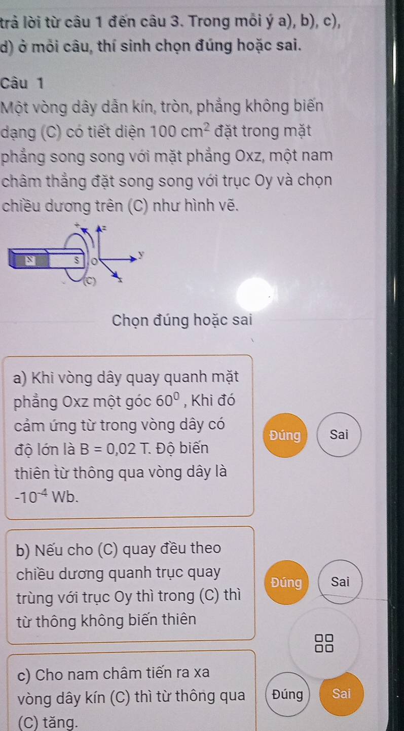 trả lời từ câu 1 đến câu 3. Trong mỗi ý a), b), c), 
d) ở môi câu, thí sinh chọn đúng hoặc sai. 
Câu 1 
Một vòng dây dẫn kín, tròn, phẳng không biến 
dạng (C) có tiết diện 100cm^2 đặt trong mặt 
phẳng song song với mặt phẳng Oxz, một nam 
châm thẳng đặt song song với trục Oy và chọn 
chiều dương trên (C) như hình vẽ. 
Chọn đúng hoặc sai 
a) Khi vòng dây quay quanh mặt 
phẳng Oxz một góc 60° , Khi đó 
cảm ứng từ trong vòng dây có 
Đúng Sai 
độ lớn là B=0,02T. Độ biến 
thiên từ thông qua vòng dây là
-10^(-4)Wb. 
b) Nếu cho (C) quay đều theo 
chiều dương quanh trục quay Đúng Sai 
trùng với trục Oy thì trong (C) thì 
từ thông không biến thiên 
c) Cho nam châm tiến ra xa 
vòng dây kín (C) thì từ thông qua Đúng Sai 
(C) tăng.