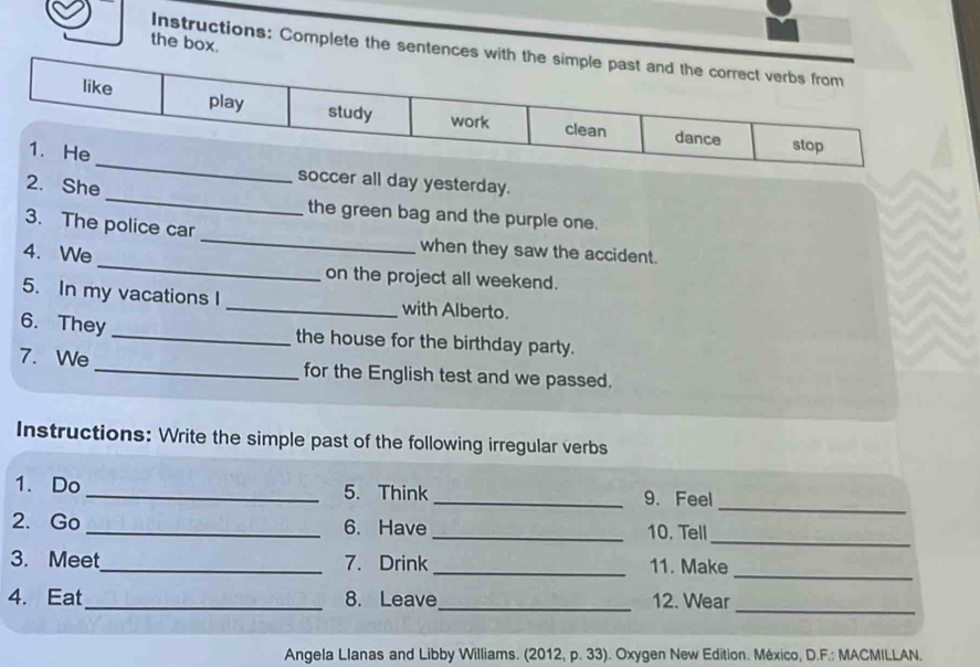 the box. 
Instructions: Complete the sent 
_ 
soccer all day yesterday. 
2. She _the green bag and the purple one. 
3. The police car _when they saw the accident. 
4. We _on the project all weekend. 
5. In my vacations I _with Alberto. 
6. They _the house for the birthday party. 
7. We _for the English test and we passed. 
Instructions: Write the simple past of the following irregular verbs 
_ 
1. Do_ 5. Think _9. Feel 
_ 
2. Go _6. Have _10. Tell 
3. Meet_ 7. Drink_ 11. Make 
_ 
4. Eat_ 8. Leave_ 12. Wear 
_ 
Angela Llanas and Libby Williams. (2012, p. 33). Oxygen New Edition. México, D.F.: MACMILLAN.