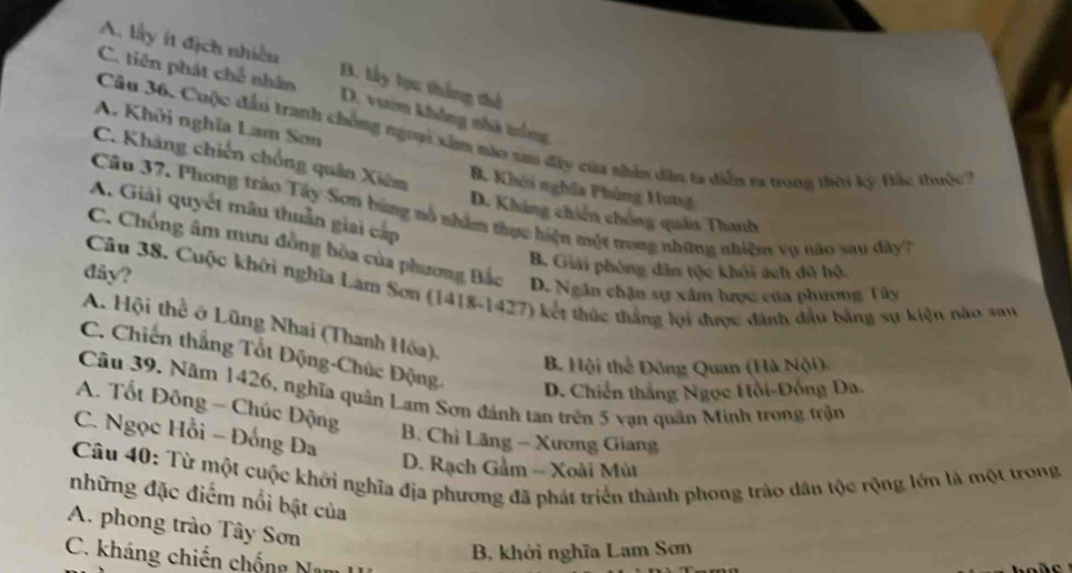 A. lấy ít địch nhiều D. lấy lựu thắng thể
C. tiên phát chế nhân D. vưim không nhà trống
A. Khởi nghĩa Lam Sơn
Câu 36. Cuộc đấn tranh chống ngoại xâm nào sau đây của nhân dân ta diễn ex trong thời kỳ Đắc thuộc
C. Khảng chiến chồng quân Xiêm B. Khởi nghĩa Phùng Hung
A. Giải quyết mâu thuần giai cấp
Câu 37. Phong trào Tây Sơn bùng nổ nhâm thực hiện một trong những nhiệm vụ nào sau dây
D. Kháng chiến chống quảs Thanh
C. Chồng âm mưu đồng bòa của phương Bắc
B. Giải phóng dân tộc khói ách đô hộ.
Câu 38. Cuộc khởi nghĩa Lam Sơn (1418-1427) kết thúc thắng lợi được dành đầu bằng sự kiện nào sau
đây? D. Ngân chặn sự xâm hược của phương Tây
A. Hội thể ở Lũng Nhai (Thanh Hóa),
C. Chiến thắng Tốt Động-Chúc Động.
B. Hội thể Đông Quan (Hà Nội)
D. Chiến thắng Ngọc Hồi-Đồng Đa.
Câu 39. Năm 1426, nghĩa quân Lam Sơn đánh tan trên 5 vạn quân Minh trong trận
A. Tốt Đông - Chúc Động
C. Ngọc Hồi - Đống Đa
B. Chỉ Lãng - Xương Giang
D. Rạch Gầm - Xoài Mùt
Câu 40: Từ một cuộc khởi nghĩa địa phương đã phát triển thành phong trào dân tộc rộng lớn là một trong
những đặc điểm nổi bật của
A. phong trào Tây Sơn
B, khởi nghĩa Lam Sơn
C. kháng chiến chống Nam