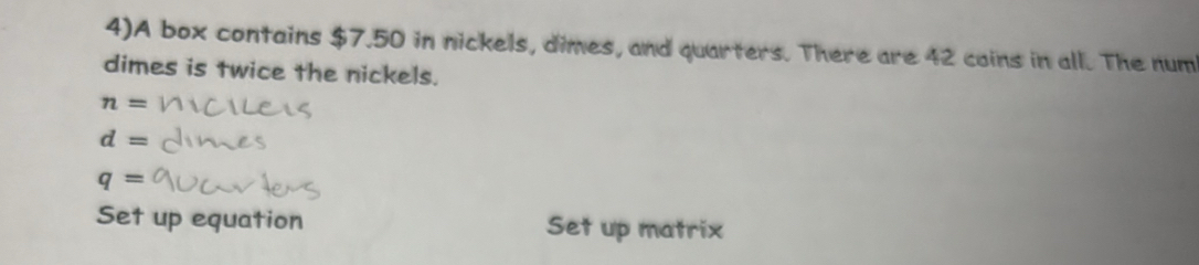 4)A box contains $7.50 in nickels, dimes, and quarters. There are 42 cains in all. The num 
dimes is twice the nickels.
n=
d=
q=
Set up equation Set up matrix