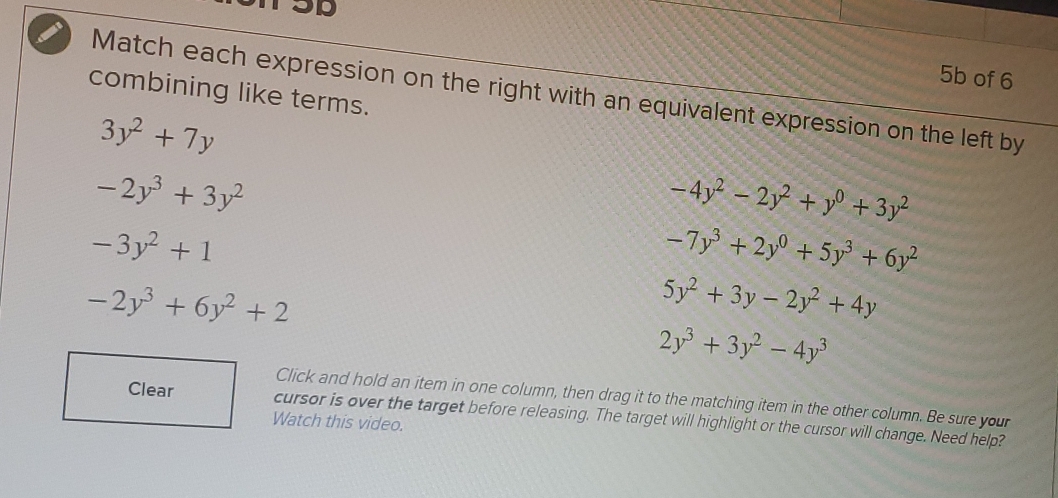 5b of 6
combining like terms. Match each expression on the right with an equivalent expression on the left by
3y^2+7y
-2y^3+3y^2
-4y^2-2y^2+y^0+3y^2
-3y^2+1
-7y^3+2y^0+5y^3+6y^2
-2y^3+6y^2+2
5y^2+3y-2y^2+4y
2y^3+3y^2-4y^3
Click and hold an item in one column, then drag it to the matching item in the other column. Be sure your
Clear cursor is over the target before releasing. The target will highlight or the cursor will change. Need help?
Watch this video.