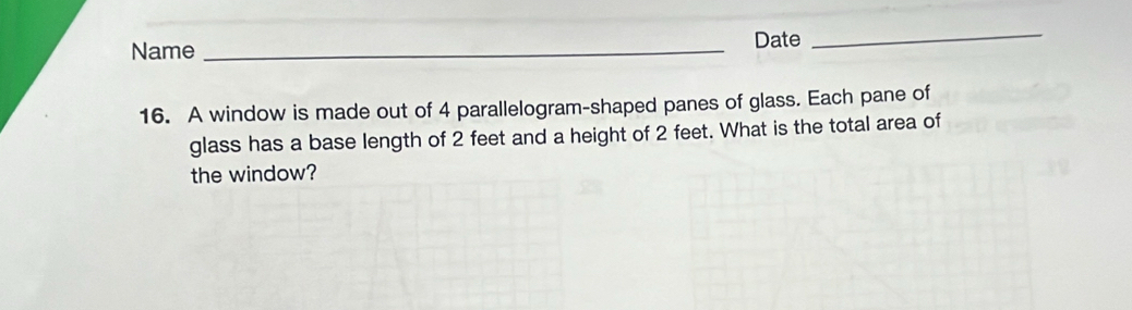 Date 
Name_ 
_ 
16. A window is made out of 4 parallelogram-shaped panes of glass. Each pane of 
glass has a base length of 2 feet and a height of 2 feet. What is the total area of 
the window?