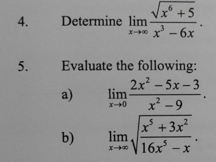 Determine limlimits _xto ∈fty  (sqrt(x^6+5))/x^3-6x . 
5. Evaluate the following:
a) limlimits _xto 0 (2x^2-5x-3)/x^2-9 . 
b) limlimits _xto ∈fty sqrt(frac x^5+3x^2)16x^5-x.