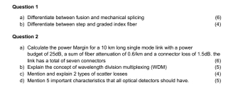 Differentiate between fusion and mechanical splicing (5) 
b) Differentiate between step and graded index fiber (4) 
Question 2 
a) Calculate the power Margin for a 10 km long single mode link with a power 
budget of 25dB, a sum of fiber attenuation of 0.6/km and a connector loss of 1.5dB. the 
link has a total of seven connectors 
b) Explain the concept of wavelength division multiplexing (WDM) (6) 
c) Mention and explain 2 types of scatter losses (5) 
d) Mention 5 important characteristics that all optical detectors should have. (5) (4)