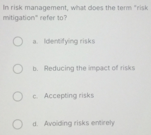 In risk management, what does the term "risk
mitigation" refer to?
a. Identifying risks
b. Reducing the impact of risks
c. Accepting risks
d. Avoiding risks entirely