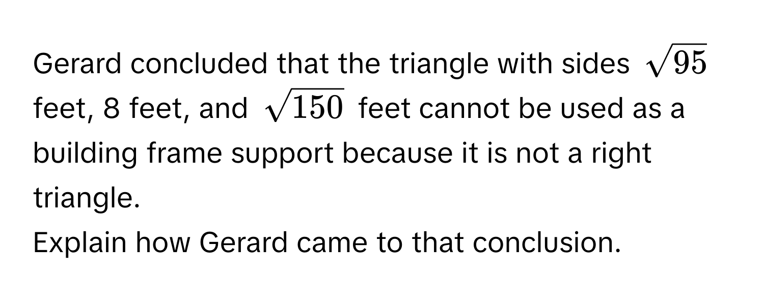 Gerard concluded that the triangle with sides $sqrt(95)$ feet, 8 feet, and $sqrt(150)$ feet cannot be used as a building frame support because it is not a right triangle. 
Explain how Gerard came to that conclusion.