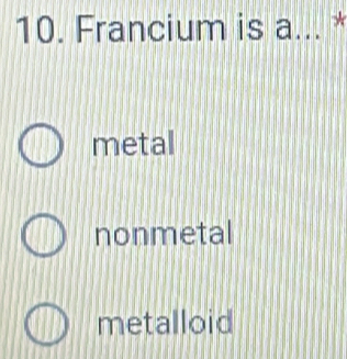 Francium is a... *
metal
nonmetal
metalloid