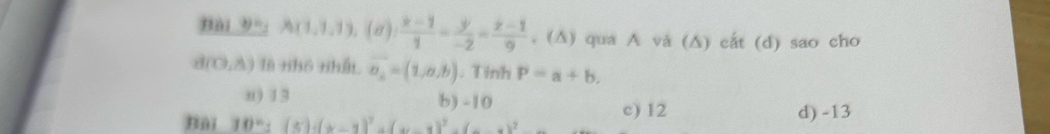 Bài 9=. A(1,1,1),(a): (x-1)/1 = y/-2 = (z-1)/9  , (∆) qua A và (∆) cắt (d) sao cho
d(0,8) là nhô nhất overline a_n=(1,a,b). Tinh P=a+b.
n) 13 b) -10
Bải 10^n:(5)· (x-1)^2+(x-1)^2=(x-1)^2 c) 12 d) -13