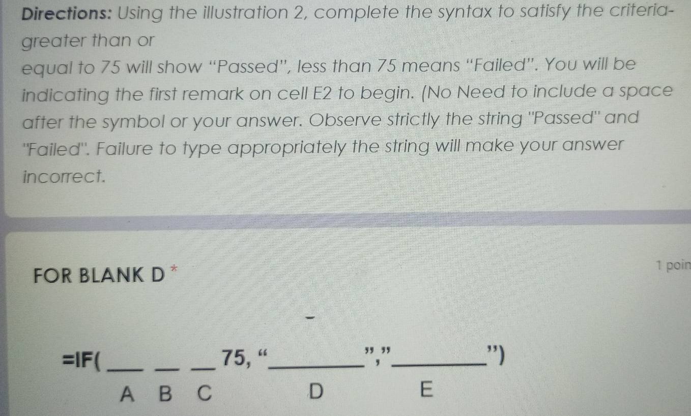 Directions: Using the illustration 2, complete the syntax to satisfy the criteria- 
greater than or 
equal to 75 will show “Passed”, less than 75 means “Failed”. You will be 
indicating the first remark on cell E2 to begin. (No Need to include a space 
after the symbol or your answer. Observe strictly the string "Passed" and 
"Failed". Failure to type appropriately the string will make your answer 
incorrect. 
FOR BLANK D * 
1 poin
beginarrayr =lF(frac A-frac Cbeginarrayr 75,“endarray frac Dbeginarrayr ", endarray frac Ebeginarrayr "endarray ) _____