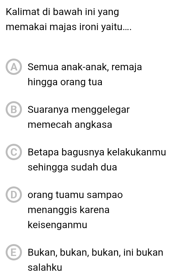 Kalimat di bawah ini yang
memakai majas ironi yaitu....
Semua anak-anak, remaja
hingga orang tua
B Suaranya menggelegar
memecah angkasa
Betapa bagusnya kelakukanmu
sehingga sudah dua
D orang tuamu sampao
menanggis karena
keisenganmu
E) Bukan, bukan, bukan, ini bukan
salahku